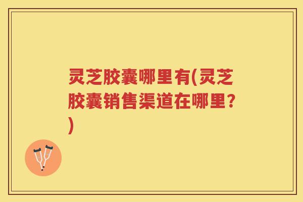 灵芝胶囊哪里有(灵芝胶囊销售渠道在哪里？)