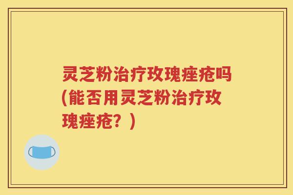 灵芝粉玫瑰吗(能否用灵芝粉玫瑰？)