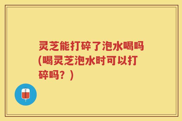 灵芝能打碎了泡水喝吗(喝灵芝泡水时可以打碎吗？)