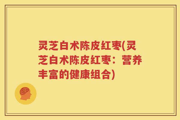 灵芝白术陈皮红枣(灵芝白术陈皮红枣：营养丰富的健康组合)