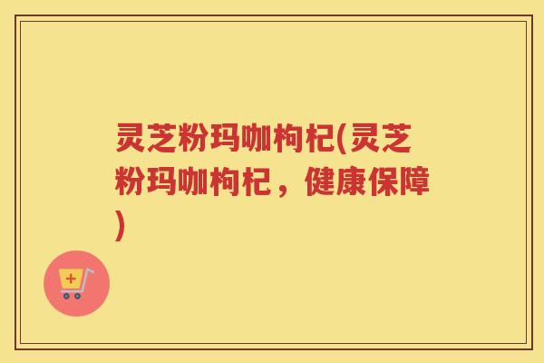 灵芝粉玛咖枸杞(灵芝粉玛咖枸杞，健康保障)