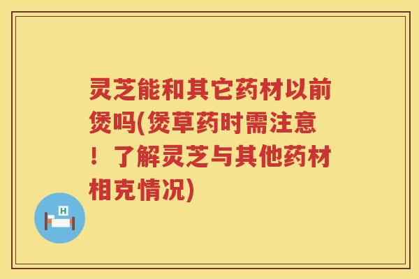 灵芝能和其它药材以前煲吗(煲草药时需注意！了解灵芝与其他药材相克情况)