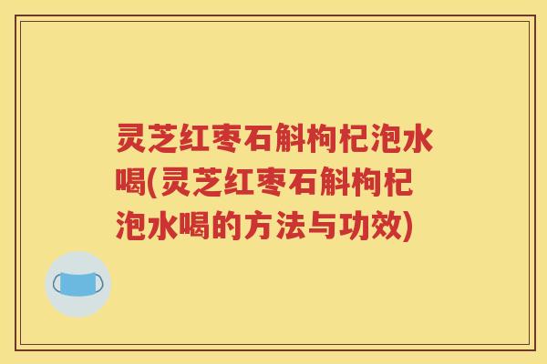 灵芝红枣石斛枸杞泡水喝(灵芝红枣石斛枸杞泡水喝的方法与功效)