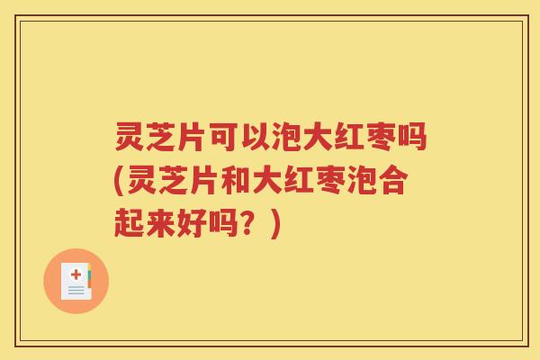 灵芝片可以泡大红枣吗(灵芝片和大红枣泡合起来好吗？)