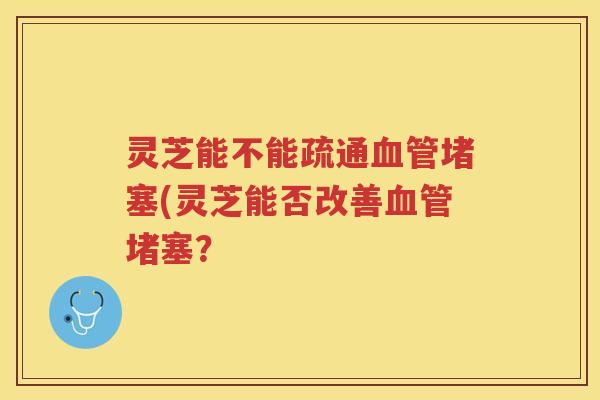 灵芝能不能疏通堵塞(灵芝能否改善堵塞? 灵芝能不能疏通堵塞(灵芝能否改善堵塞?