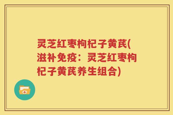 灵芝红枣枸杞子黄芪(滋补免疫：灵芝红枣枸杞子黄芪养生组合)