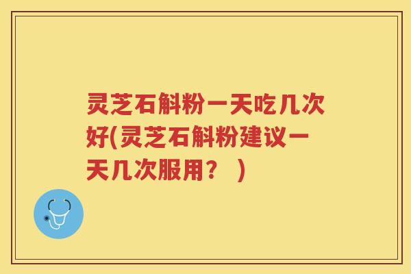 灵芝石斛粉一天吃几次好(灵芝石斛粉建议一天几次服用？ )