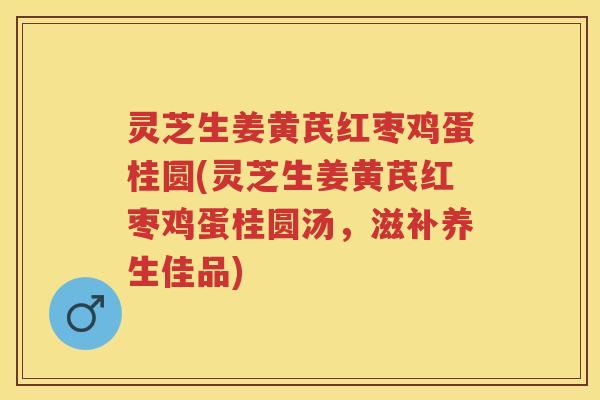 灵芝生姜黄芪红枣鸡蛋桂圆(灵芝生姜黄芪红枣鸡蛋桂圆汤，滋补养生佳品)