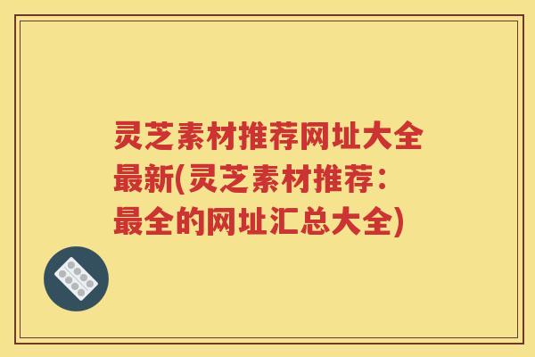 灵芝素材推荐网址大全新(灵芝素材推荐：全的网址汇总大全)