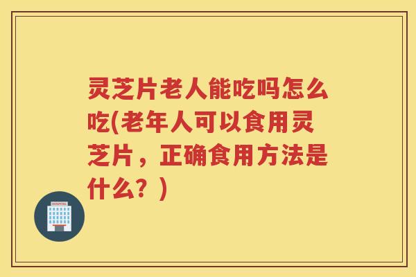 灵芝片老人能吃吗怎么吃(老年人可以食用灵芝片，正确食用方法是什么？)