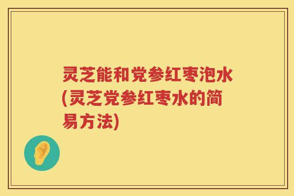 灵芝能和党参红枣泡水(灵芝党参红枣水的简易方法)