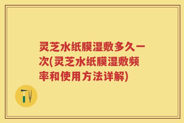 灵芝水纸膜湿敷多久一次(灵芝水纸膜湿敷频率和使用方法详解)