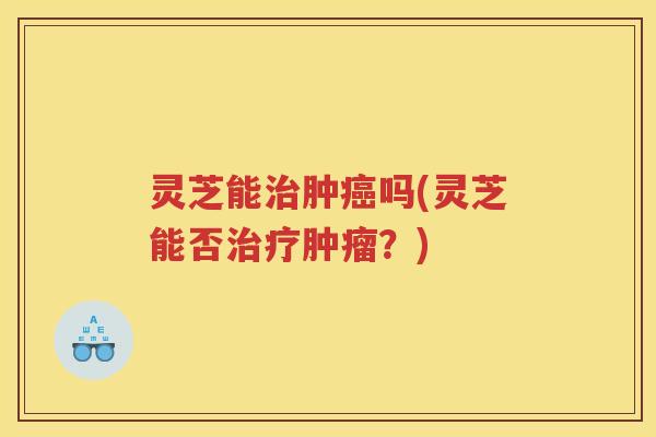 灵芝能肿吗(灵芝能否？)