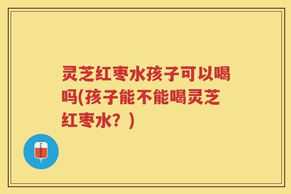 灵芝红枣水孩子可以喝吗(孩子能不能喝灵芝红枣水？)