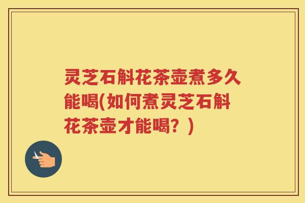 灵芝石斛花茶壶煮多久能喝(如何煮灵芝石斛花茶壶才能喝？)