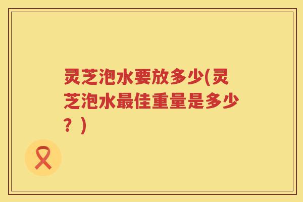 灵芝泡水要放多少(灵芝泡水佳重量是多少？)