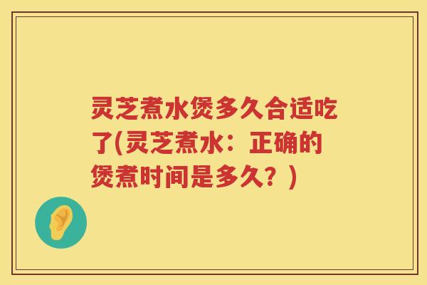 灵芝煮水煲多久合适吃了(灵芝煮水：正确的煲煮时间是多久？)