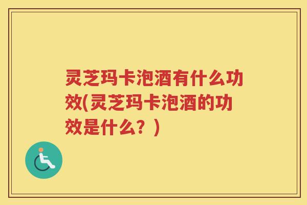 灵芝玛卡泡酒有什么功效(灵芝玛卡泡酒的功效是什么？)
