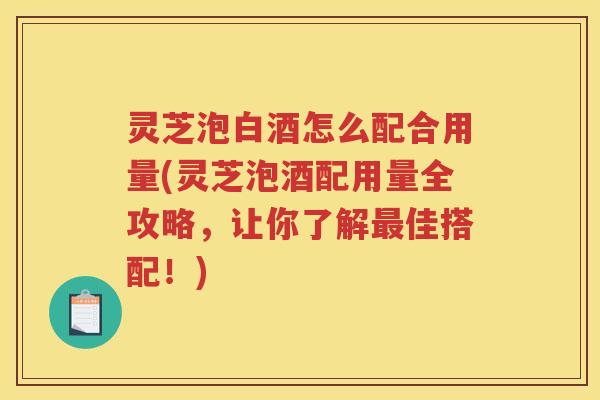 灵芝泡白酒怎么配合用量(灵芝泡酒配用量全攻略,让你了解佳搭配!) 灵芝泡白酒怎么配合用量(灵芝泡酒配用量全攻略,让你了解佳搭配!)