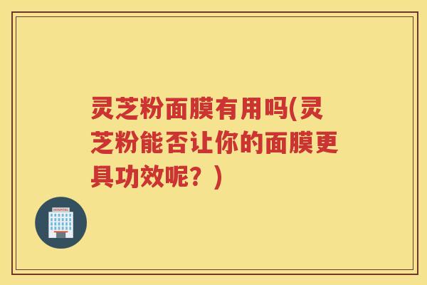 灵芝粉面膜有用吗(灵芝粉能否让你的面膜更具功效呢？)