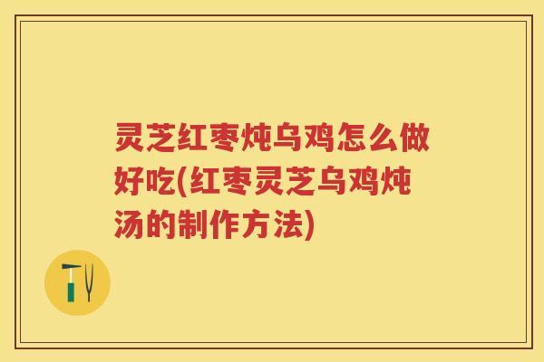 灵芝红枣炖乌鸡怎么做好吃(红枣灵芝乌鸡炖汤的制作方法)