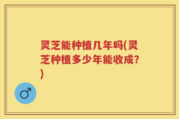 灵芝能种植几年吗(灵芝种植多少年能收成？)