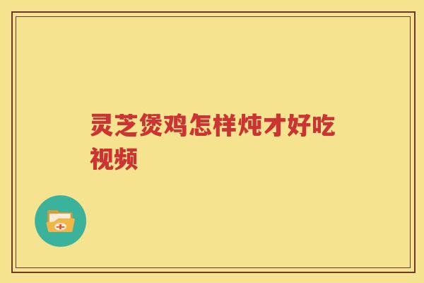灵芝煲鸡怎样炖才好吃视频 灵芝煲鸡怎样炖才好吃视频