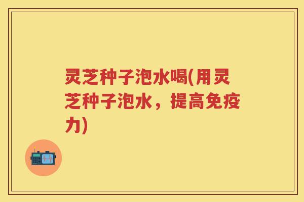 灵芝种子泡水喝(用灵芝种子泡水，提高免疫力)