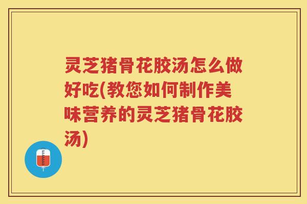 灵芝猪骨花胶汤怎么做好吃(教您如何制作美味营养的灵芝猪骨花胶汤)