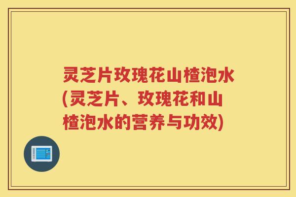 灵芝片玫瑰花山楂泡水(灵芝片、玫瑰花和山楂泡水的营养与功效)