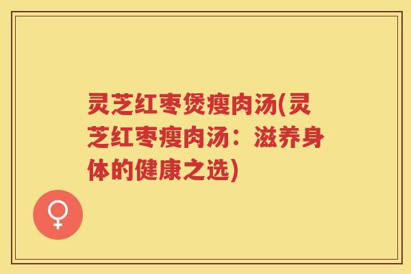 灵芝红枣煲瘦肉汤(灵芝红枣瘦肉汤：滋养身体的健康之选)