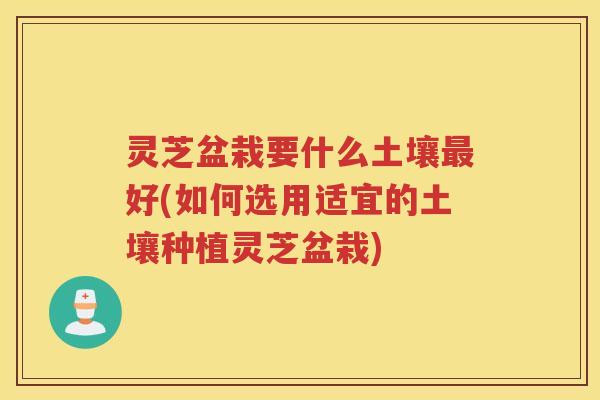 灵芝盆栽要什么土壤好(如何选用适宜的土壤种植灵芝盆栽)