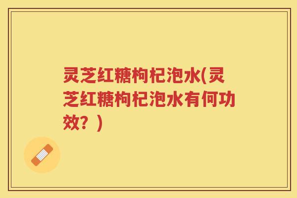 灵芝红糖枸杞泡水(灵芝红糖枸杞泡水有何功效？)