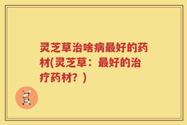 灵芝草啥好的药材(灵芝草：好的药材？)