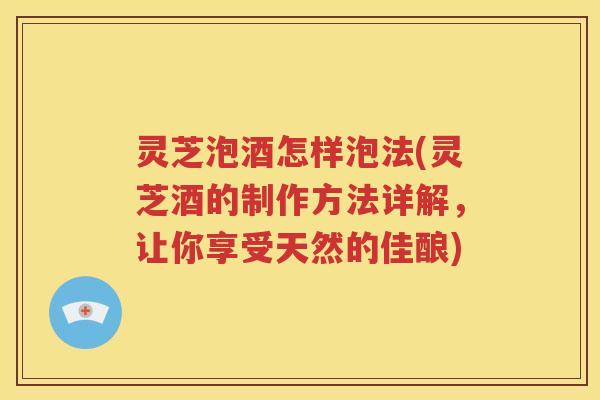 灵芝泡酒怎样泡法(灵芝酒的制作方法详解，让你享受天然的佳酿)