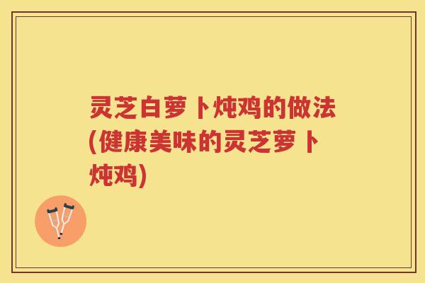 灵芝白萝卜炖鸡的做法(健康美味的灵芝萝卜炖鸡)