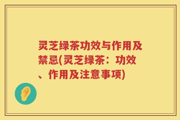 灵芝绿茶功效与作用及禁忌(灵芝绿茶：功效、作用及注意事项)
