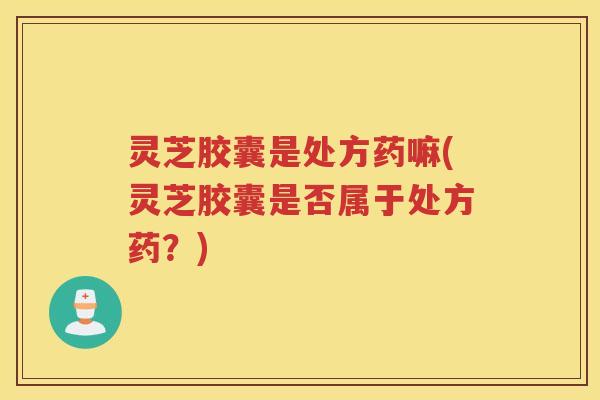 灵芝胶囊是处方药嘛(灵芝胶囊是否属于处方药？)
