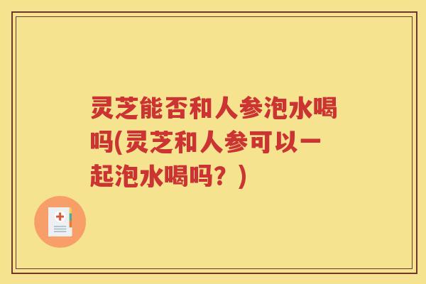 灵芝能否和人参泡水喝吗(灵芝和人参可以一起泡水喝吗？)