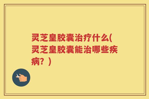 灵芝皇胶囊什么(灵芝皇胶囊能哪些？)