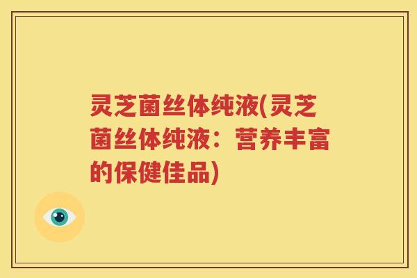灵芝菌丝体纯液(灵芝菌丝体纯液：营养丰富的保健佳品)