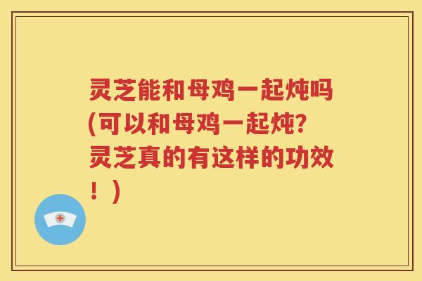 灵芝能和母鸡一起炖吗(可以和母鸡一起炖？灵芝真的有这样的功效！)