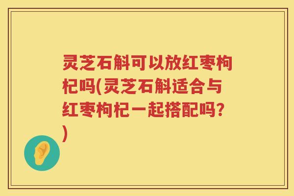 灵芝石斛可以放红枣枸杞吗(灵芝石斛适合与红枣枸杞一起搭配吗?) 灵芝石斛可以放红枣枸杞吗(灵芝石斛适合与红枣枸杞一起搭配吗?)