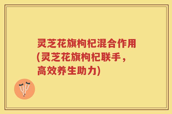 灵芝花旗枸杞混合作用(灵芝花旗枸杞联手，高效养生助力)