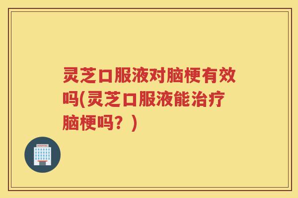 灵芝口服液对脑梗有效吗(灵芝口服液能脑梗吗？)