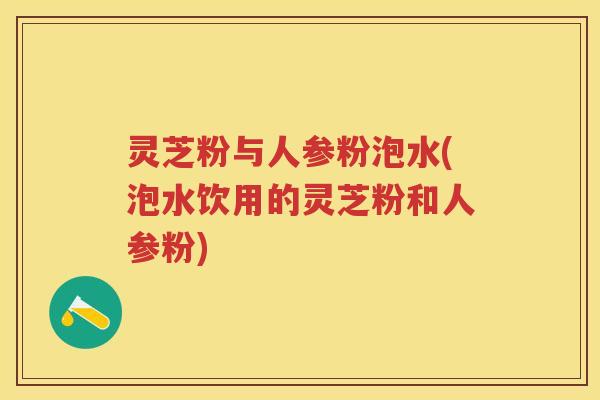 灵芝粉与人参粉泡水(泡水饮用的灵芝粉和人参粉)