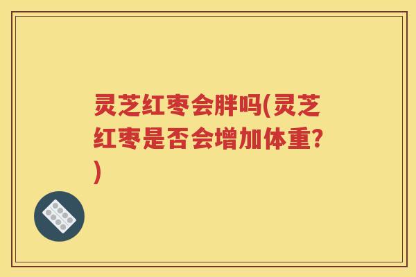 灵芝红枣会胖吗(灵芝红枣是否会增加体重？)