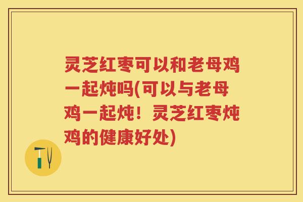 灵芝红枣可以和老母鸡一起炖吗(可以与老母鸡一起炖！灵芝红枣炖鸡的健康好处)