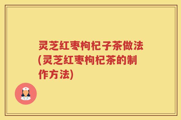 灵芝红枣枸杞子茶做法(灵芝红枣枸杞茶的制作方法)