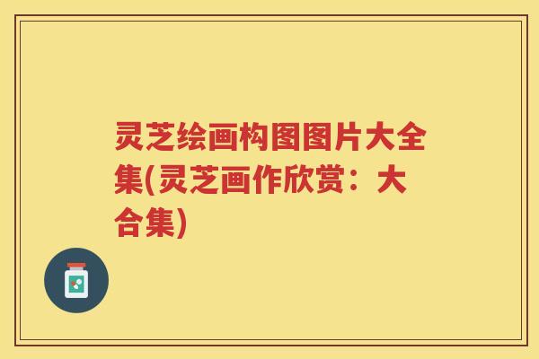 灵芝绘画构图图片大全集(灵芝画作欣赏：大合集)